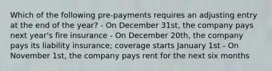 Which of the following pre-payments requires an adjusting entry at the end of the year? - On December 31st, the company pays next year's fire insurance - On December 20th, the company pays its liability insurance; coverage starts January 1st - On November 1st, the company pays rent for the next six months