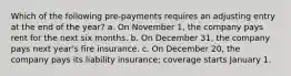 Which of the following pre-payments requires an adjusting entry at the end of the year? a. On November 1, the company pays rent for the next six months. b. On December 31, the company pays next year's fire insurance. c. On December 20, the company pays its liability insurance; coverage starts January 1.