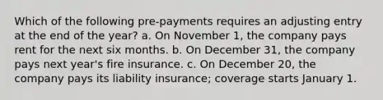 Which of the following pre-payments requires an adjusting entry at the end of the year? a. On November 1, the company pays rent for the next six months. b. On December 31, the company pays next year's fire insurance. c. On December 20, the company pays its liability insurance; coverage starts January 1.