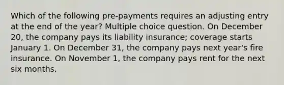 Which of the following pre-payments requires an adjusting entry at the end of the year? Multiple choice question. On December 20, the company pays its liability insurance; coverage starts January 1. On December 31, the company pays next year's fire insurance. On November 1, the company pays rent for the next six months.