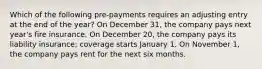 Which of the following pre-payments requires an adjusting entry at the end of the year? On December 31, the company pays next year's fire insurance. On December 20, the company pays its liability insurance; coverage starts January 1. On November 1, the company pays rent for the next six months.