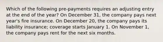 Which of the following pre-payments requires an adjusting entry at the end of the year? On December 31, the company pays next year's fire insurance. On December 20, the company pays its liability insurance; coverage starts January 1. On November 1, the company pays rent for the next six months.