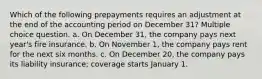 Which of the following prepayments requires an adjustment at the end of the accounting period on December 31? Multiple choice question. a. On December 31, the company pays next year's fire insurance. b. On November 1, the company pays rent for the next six months. c. On December 20, the company pays its liability insurance; coverage starts January 1.