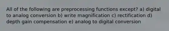 All of the following are preprocessing functions except? a) digital to analog conversion b) write magnification c) rectification d) depth gain compensation e) analog to digital conversion