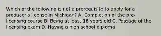 Which of the following is not a prerequisite to apply for a producer's license in Michigan? A. Completion of the pre-licensing course B. Being at least 18 years old C. Passage of the licensing exam D. Having a high school diploma