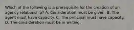 Which of the following is a prerequisite for the creation of an agency relationship? A. Consideration must be given. B. The agent must have capacity. C. The principal must have capacity. D. The consideration must be in writing.