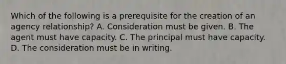 Which of the following is a prerequisite for the creation of an agency relationship? A. Consideration must be given. B. The agent must have capacity. C. The principal must have capacity. D. The consideration must be in writing.