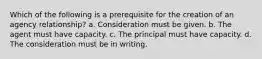 Which of the following is a prerequisite for the creation of an agency relationship? a. Consideration must be given. b. The agent must have capacity. c. The principal must have capacity. d. The consideration must be in writing.