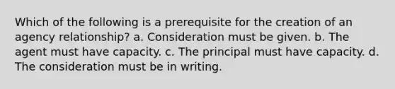 Which of the following is a prerequisite for the creation of an agency relationship? a. Consideration must be given. b. The agent must have capacity. c. The principal must have capacity. d. The consideration must be in writing.