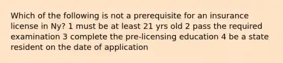 Which of the following is not a prerequisite for an insurance license in Ny? 1 must be at least 21 yrs old 2 pass the required examination 3 complete the pre-licensing education 4 be a state resident on the date of application