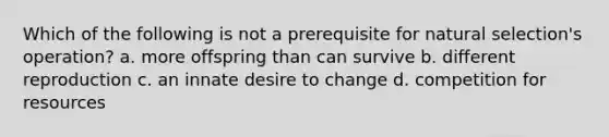 Which of the following is not a prerequisite for natural selection's operation? a. more offspring than can survive b. different reproduction c. an innate desire to change d. competition for resources