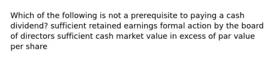 Which of the following is not a prerequisite to paying a cash dividend? sufficient retained earnings formal action by the board of directors sufficient cash market value in excess of par value per share