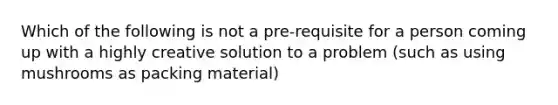 Which of the following is not a pre-requisite for a person coming up with a highly creative solution to a problem (such as using mushrooms as packing material)