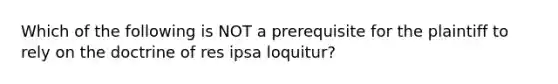 Which of the following is NOT a prerequisite for the plaintiff to rely on the doctrine of res ipsa loquitur?