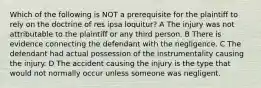 Which of the following is NOT a prerequisite for the plaintiff to rely on the doctrine of res ipsa loquitur? A The injury was not attributable to the plaintiff or any third person. B There is evidence connecting the defendant with the negligence. C The defendant had actual possession of the instrumentality causing the injury. D The accident causing the injury is the type that would not normally occur unless someone was negligent.