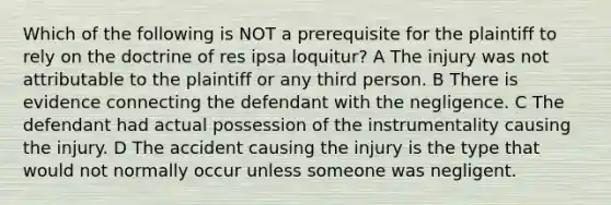 Which of the following is NOT a prerequisite for the plaintiff to rely on the doctrine of res ipsa loquitur? A The injury was not attributable to the plaintiff or any third person. B There is evidence connecting the defendant with the negligence. C The defendant had actual possession of the instrumentality causing the injury. D The accident causing the injury is the type that would not normally occur unless someone was negligent.