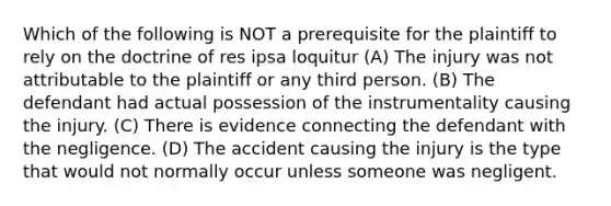 Which of the following is NOT a prerequisite for the plaintiff to rely on the doctrine of res ipsa loquitur (A) The injury was not attributable to the plaintiff or any third person. (B) The defendant had actual possession of the instrumentality causing the injury. (C) There is evidence connecting the defendant with the negligence. (D) The accident causing the injury is the type that would not normally occur unless someone was negligent.