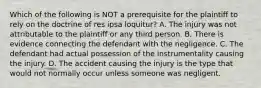 Which of the following is NOT a prerequisite for the plaintiff to rely on the doctrine of res ipsa loquitur? A. The injury was not attributable to the plaintiff or any third person. B. There is evidence connecting the defendant with the negligence. C. The defendant had actual possession of the instrumentality causing the injury. D. The accident causing the injury is the type that would not normally occur unless someone was negligent.