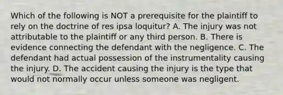 Which of the following is NOT a prerequisite for the plaintiff to rely on the doctrine of res ipsa loquitur? A. The injury was not attributable to the plaintiff or any third person. B. There is evidence connecting the defendant with the negligence. C. The defendant had actual possession of the instrumentality causing the injury. D. The accident causing the injury is the type that would not normally occur unless someone was negligent.