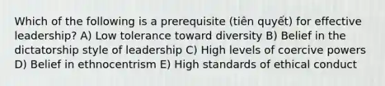 Which of the following is a prerequisite (tiên quyết) for effective leadership? A) Low tolerance toward diversity B) Belief in the dictatorship style of leadership C) ​High levels of coercive powers D) Belief in ethnocentrism E) High standards of ethical conduct