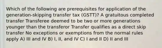 Which of the following are prerequisites for application of the generation-skipping transfer tax (GSTT)? A gratuitous completed transfer Transferee deemed to be two or more generations younger than the transferor Transfer qualifies as a direct skip transfer No exceptions or exemptions from the normal rules apply A) III and IV B) I, II, and IV C) I and II D) II and III