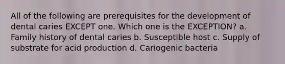 All of the following are prerequisites for the development of dental caries EXCEPT one. Which one is the EXCEPTION? a. Family history of dental caries b. Susceptible host c. Supply of substrate for acid production d. Cariogenic bacteria