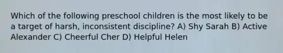 Which of the following preschool children is the most likely to be a target of harsh, inconsistent discipline? A) Shy Sarah B) Active Alexander C) Cheerful Cher D) Helpful Helen