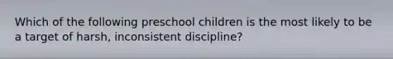 Which of the following preschool children is the most likely to be a target of harsh, inconsistent discipline?