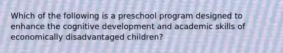 Which of the following is a preschool program designed to enhance the cognitive development and academic skills of economically disadvantaged children?