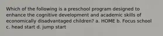 Which of the following is a preschool program designed to enhance the cognitive development and academic skills of economically disadvantaged children? a. HOME b. Focus school c. head start d. jump start