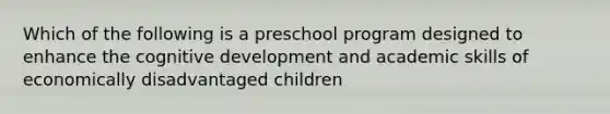 Which of the following is a preschool program designed to enhance the cognitive development and academic skills of economically disadvantaged children