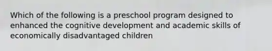 Which of the following is a preschool program designed to enhanced the cognitive development and academic skills of economically disadvantaged children