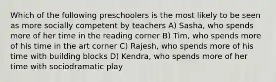 Which of the following preschoolers is the most likely to be seen as more socially competent by teachers A) Sasha, who spends more of her time in the reading corner B) Tim, who spends more of his time in the art corner C) Rajesh, who spends more of his time with building blocks D) Kendra, who spends more of her time with sociodramatic play