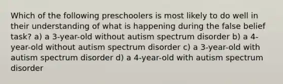 Which of the following preschoolers is most likely to do well in their understanding of what is happening during the false belief task? a) a 3-year-old without autism spectrum disorder b) a 4-year-old without autism spectrum disorder c) a 3-year-old with autism spectrum disorder d) a 4-year-old with autism spectrum disorder