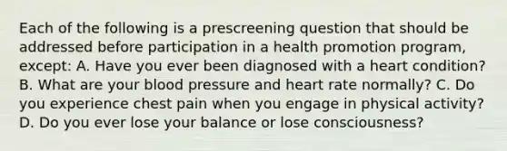 Each of the following is a prescreening question that should be addressed before participation in a health promotion program, except: A. Have you ever been diagnosed with a heart condition? B. What are your blood pressure and heart rate normally? C. Do you experience chest pain when you engage in physical activity? D. Do you ever lose your balance or lose consciousness?