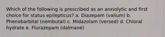 Which of the following is prescribed as an anxiolytic and first choice for status epilepticus? a. Diazepam (valium) b. Phenobarbital (nembutal) c. Midazolam (versed) d. Chloral hydrate e. Flurazepam (dalmane)