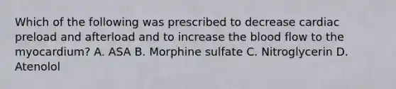 Which of the following was prescribed to decrease cardiac preload and afterload and to increase the blood flow to the myocardium? A. ASA B. Morphine sulfate C. Nitroglycerin D. Atenolol