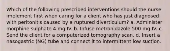 Which of the following prescribed interventions should the nurse implement first when caring for a client who has just diagnosed with peritonitis caused by a ruptured diverticulum? a. Administer morphine sulphate 4 mg IV. b. Infuse metronidazole 500 mg IV. c. Send the client for a computerized tomography scan. d. Insert a nasogastric (NG) tube and connect it to intermittent low suction.