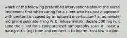 which of the following prescribed interventions should the nurse implement first when caring for a client who has just diagnosed with peritonitis caused by a ruptured diverticulum? a. administer morphine sulphate 4 mg IV. b. infuse metronidazole 500 mg iv. c. send the client for a computerized tomography scan. d. insert a nasogastric (ng) tube and connect it to intermittent low suction.