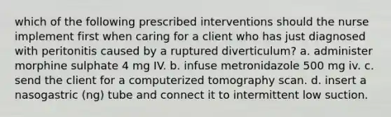 which of the following prescribed interventions should the nurse implement first when caring for a client who has just diagnosed with peritonitis caused by a ruptured diverticulum? a. administer morphine sulphate 4 mg IV. b. infuse metronidazole 500 mg iv. c. send the client for a computerized tomography scan. d. insert a nasogastric (ng) tube and connect it to intermittent low suction.