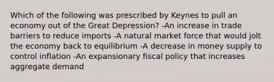 Which of the following was prescribed by Keynes to pull an economy out of the Great Depression? -An increase in trade barriers to reduce imports -A natural market force that would jolt the economy back to equilibrium -A decrease in money supply to control inflation -An expansionary fiscal policy that increases aggregate demand