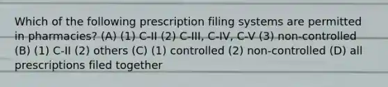 Which of the following prescription filing systems are permitted in pharmacies? (A) (1) C-II (2) C-III, C-IV, C-V (3) non-controlled (B) (1) C-II (2) others (C) (1) controlled (2) non-controlled (D) all prescriptions filed together