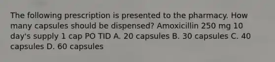 The following prescription is presented to the pharmacy. How many capsules should be dispensed? Amoxicillin 250 mg 10 day's supply 1 cap PO TID A. 20 capsules B. 30 capsules C. 40 capsules D. 60 capsules