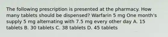 The following prescription is presented at the pharmacy. How many tablets should be dispensed? Warfarin 5 mg One month's supply 5 mg alternating with 7.5 mg every other day A. 15 tablets B. 30 tablets C. 38 tablets D. 45 tablets