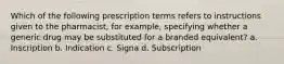 Which of the following prescription terms refers to instructions given to the pharmacist, for example, specifying whether a generic drug may be substituted for a branded equivalent? a. Inscription b. Indication c. Signa d. Subscription