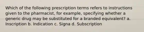 Which of the following prescription terms refers to instructions given to the pharmacist, for example, specifying whether a generic drug may be substituted for a branded equivalent? a. Inscription b. Indication c. Signa d. Subscription