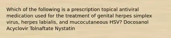 Which of the following is a prescription topical antiviral medication used for the treatment of genital herpes simplex virus, herpes labialis, and mucocutaneous HSV? Docosanol Acyclovir Tolnaftate Nystatin