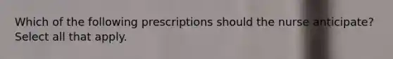 Which of the following prescriptions should the nurse anticipate? Select all that apply.