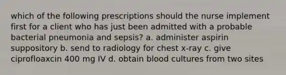 which of the following prescriptions should the nurse implement first for a client who has just been admitted with a probable bacterial pneumonia and sepsis? a. administer aspirin suppository b. send to radiology for chest x-ray c. give ciprofloaxcin 400 mg IV d. obtain blood cultures from two sites