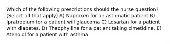 Which of the following prescriptions should the nurse question? (Select all that apply) A) Naproxen for an asthmatic patient B) Ipratropium for a patient will glaucoma C) Losartan for a patient with diabetes. D) Theophylline for a patient taking cimetidine. E) Atenolol for a patient with asthma